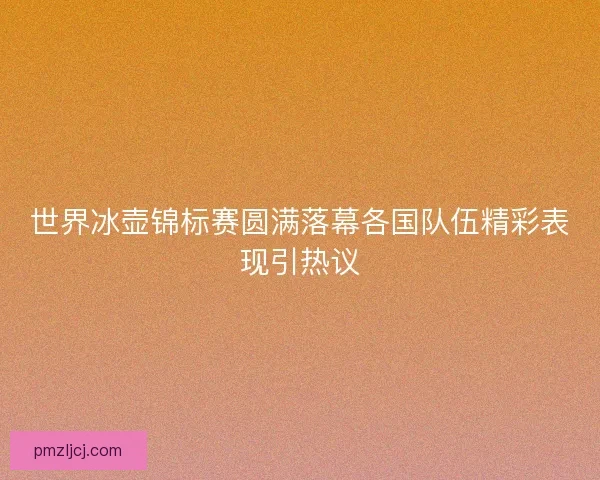 世界冰壶锦标赛圆满落幕各国队伍精彩表现引热议