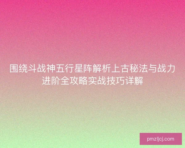 围绕斗战神五行星阵解析上古秘法与战力进阶全攻略实战技巧详解